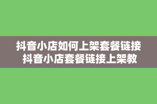 抖音小店如何上架套餐链接 抖音小店套餐链接上架教程：轻松实现产品组合销售