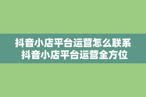 抖音小店平台运营怎么联系 抖音小店平台运营全方位指南：如何联系、运营策略与实战经验分享