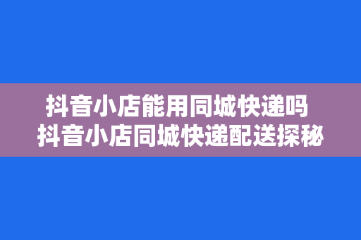 抖音小店能用同城快递吗 抖音小店同城快递配送探秘：便捷物流助力电商发展