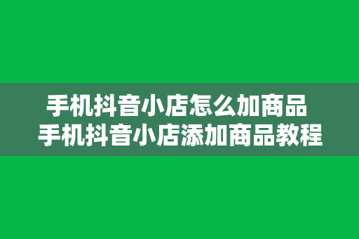 手机抖音小店怎么加商品 手机抖音小店添加商品教程：轻松上手，一键赚钱