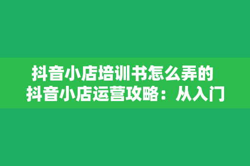 抖音小店培训书怎么弄的 抖音小店运营攻略：从入门到精通的全方位培训指南