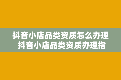 抖音小店品类资质怎么办理 抖音小店品类资质办理指南：一篇详尽的教程