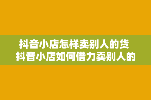 抖音小店怎样卖别人的货 抖音小店如何借力卖别人的货，实现互利共赢