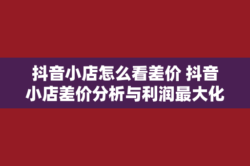 抖音小店怎么看差价 抖音小店差价分析与利润最大化策略