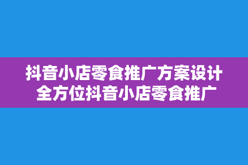 抖音小店零食推广方案设计 全方位抖音小店零食推广方案设计：从选品到爆红的秘密武器