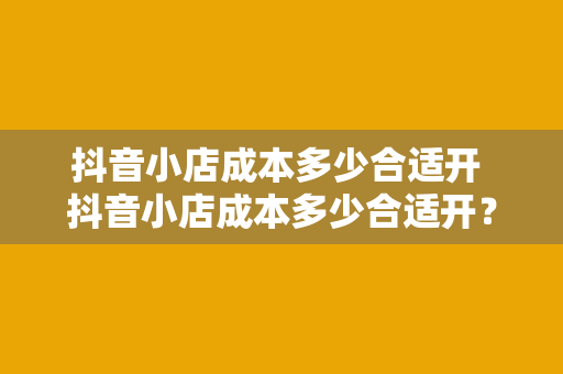 抖音小店成本多少合适开 抖音小店成本多少合适开？全方位成本分析与开店策略