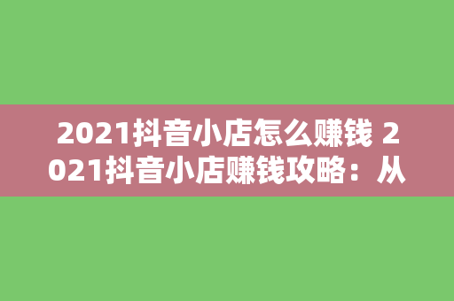 2021抖音小店怎么赚钱 2021抖音小店赚钱攻略：从入门到精通的赚钱指南