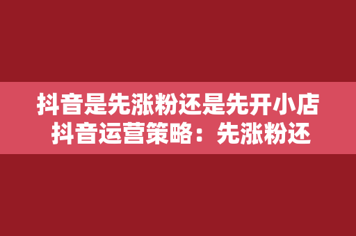 抖音是先涨粉还是先开小店 抖音运营策略：先涨粉还是先开小店？全方位解析为你解锁抖音变现之路