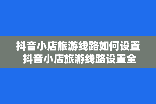 抖音小店旅游线路如何设置 抖音小店旅游线路设置全攻略：轻松打造火爆网络的旅行商品