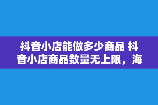 抖音小店能做多少商品 抖音小店商品数量无上限，海量货源助力直播电商蓬勃发展