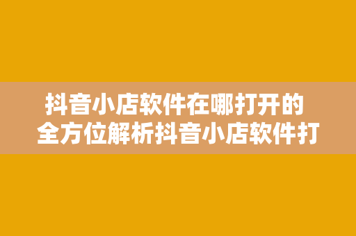 抖音小店软件在哪打开的 全方位解析抖音小店软件打开方式及使用指南