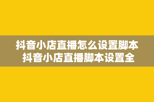 抖音小店直播怎么设置脚本 抖音小店直播脚本设置全攻略：轻松打造高转化直播间