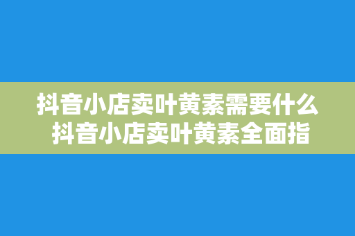 抖音小店卖叶黄素需要什么 抖音小店卖叶黄素全面指南：从产品到营销一站式解决方案