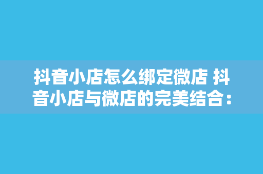 抖音小店怎么绑定微店 抖音小店与微店的完美结合：一键绑定，双向互通