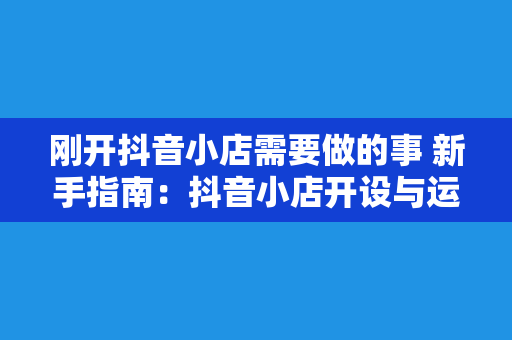 刚开抖音小店需要做的事 新手指南：抖音小店开设与运营一站式攻略