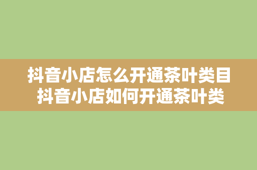 抖音小店怎么开通茶叶类目 抖音小店如何开通茶叶类目？从申请到运营一站式指南