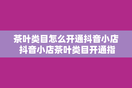 茶叶类目怎么开通抖音小店 抖音小店茶叶类目开通指南——轻松上手，一篇文章全解析