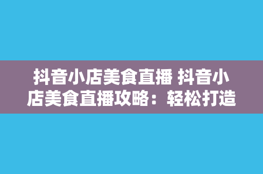 抖音小店美食直播 抖音小店美食直播攻略：轻松打造美食网红，助力抖音小店销量翻倍！