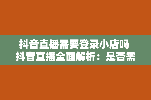 抖音直播需要登录小店吗 抖音直播全面解析：是否需要登录小店？小店功能及优势一览无余