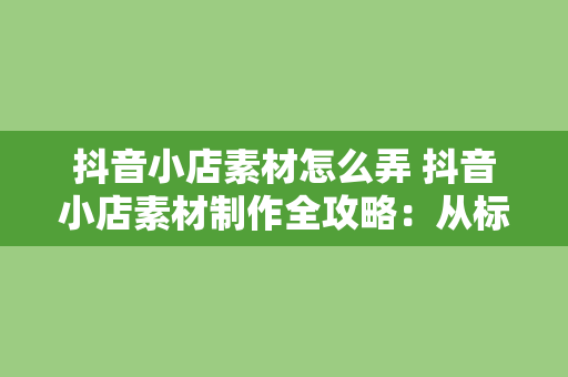 抖音小店素材怎么弄 抖音小店素材制作全攻略：从标题到短视频制作一站式学会