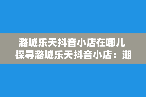 潞城乐天抖音小店在哪儿 探寻潞城乐天抖音小店：潮流与传统的碰撞之地