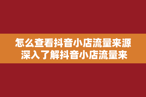 怎么查看抖音小店流量来源 深入了解抖音小店流量来源，助力商家提升店铺曝光度