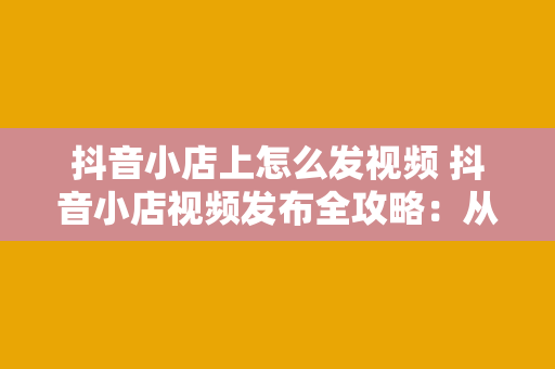 抖音小店上怎么发视频 抖音小店视频发布全攻略：从标题撰写到内容创作一站式掌握