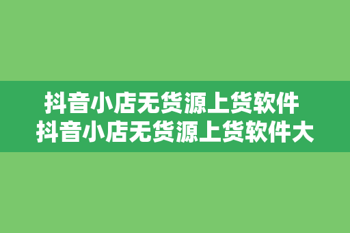 抖音小店无货源上货软件 抖音小店无货源上货软件大全与应用指南