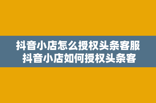 抖音小店怎么授权头条客服 抖音小店如何授权头条客服：轻松实现跨平台服务升级