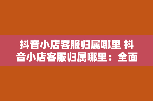 抖音小店客服归属哪里 抖音小店客服归属哪里：全面解析抖音小店客服体系