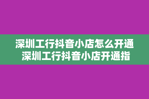 深圳工行抖音小店怎么开通 深圳工行抖音小店开通指南：轻松上手，一步到位