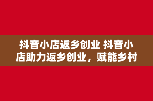 抖音小店返乡创业 抖音小店助力返乡创业，赋能乡村振兴新篇章