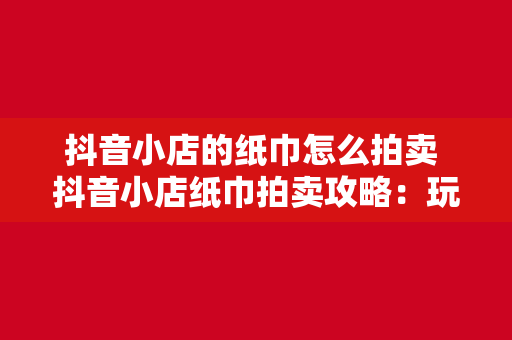 抖音小店的纸巾怎么拍卖 抖音小店纸巾拍卖攻略：玩法、策略与市场分析