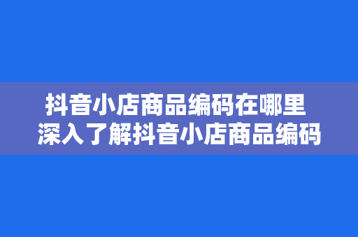 抖音小店商品编码在哪里 深入了解抖音小店商品编码：位置、作用与实操指南