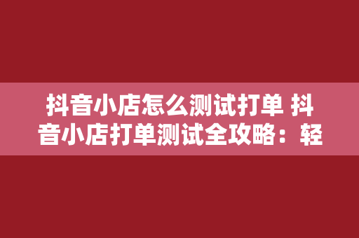 抖音小店怎么测试打单 抖音小店打单测试全攻略：轻松提高店铺销量与转化率