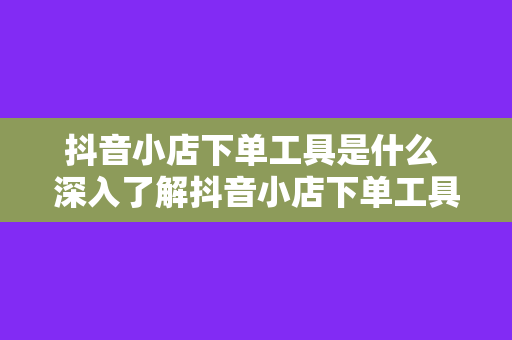 抖音小店下单工具是什么 深入了解抖音小店下单工具：功能、优势与使用方法