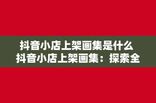 抖音小店上架画集是什么 抖音小店上架画集：探索全新的艺术品销售模式