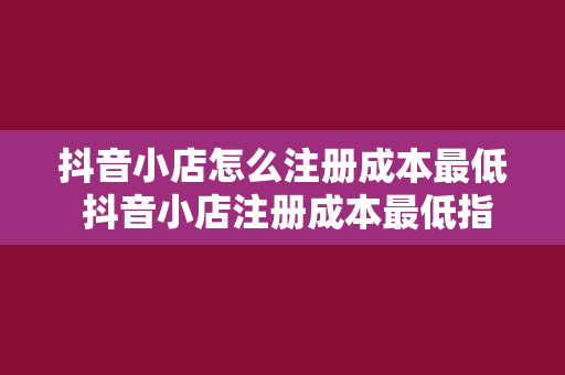 抖音小店怎么注册成本最低 抖音小店注册成本最低指南：一步省钱，步步省钱