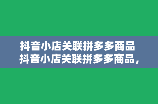 抖音小店关联拼多多商品 抖音小店关联拼多多商品，一篇详尽的实操指南