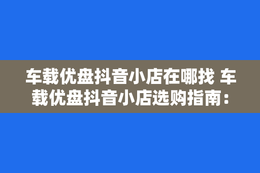 车载优盘抖音小店在哪找 车载优盘抖音小店选购指南：一站式解决您的车载娱乐需求