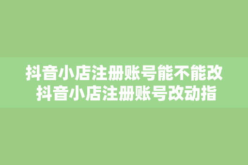 抖音小店注册账号能不能改 抖音小店注册账号改动指南：了解更改可能性及注意事项