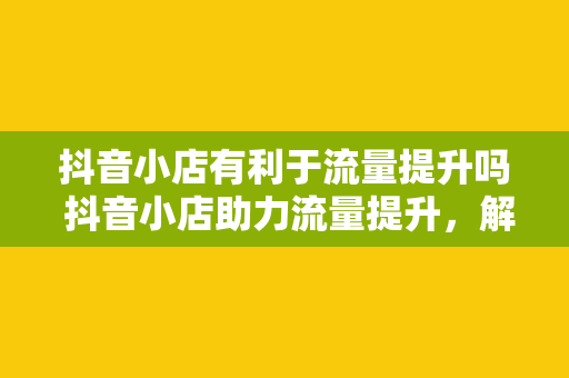 抖音小店有利于流量提升吗 抖音小店助力流量提升，解锁新零售时代电商密码