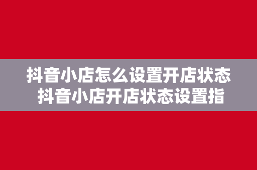 抖音小店怎么设置开店状态 抖音小店开店状态设置指南：从入门到精通