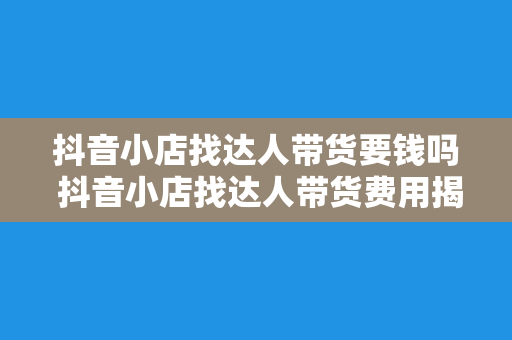 抖音小店找达人带货要钱吗 抖音小店找达人带货费用揭秘：合作模式与费用详解