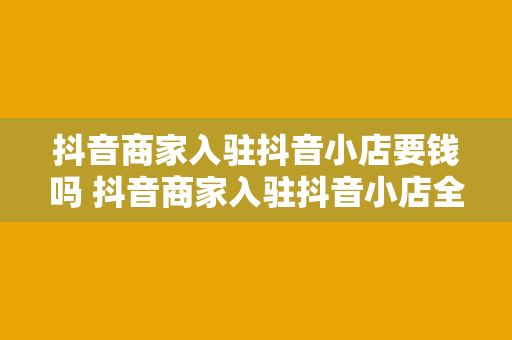 抖音商家入驻抖音小店要钱吗 抖音商家入驻抖音小店全面解析：费用、流程与运营策略