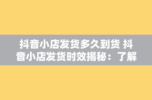 抖音小店发货多久到货 抖音小店发货时效揭秘：了解商品到货时间，购物更放心