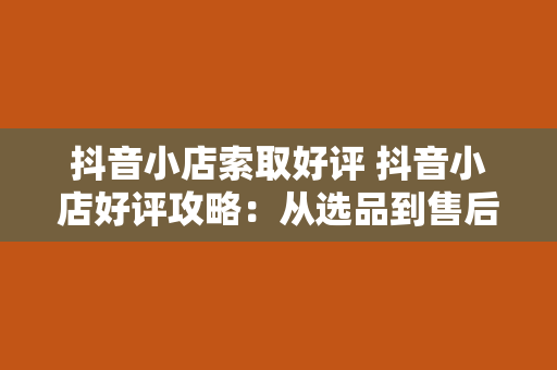 抖音小店索取好评 抖音小店好评攻略：从选品到售后，全方位提升口碑指南