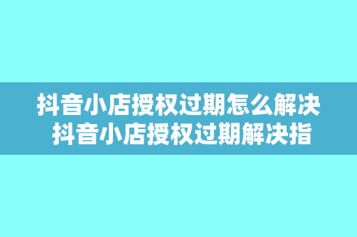 抖音小店授权过期怎么解决 抖音小店授权过期解决指南：从授权续期到店铺运营策略优化