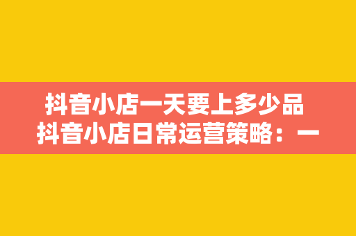 抖音小店一天要上多少品 抖音小店日常运营策略：一天上多少品才合适？