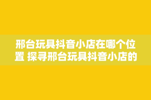 邢台玩具抖音小店在哪个位置 探寻邢台玩具抖音小店的神秘位置